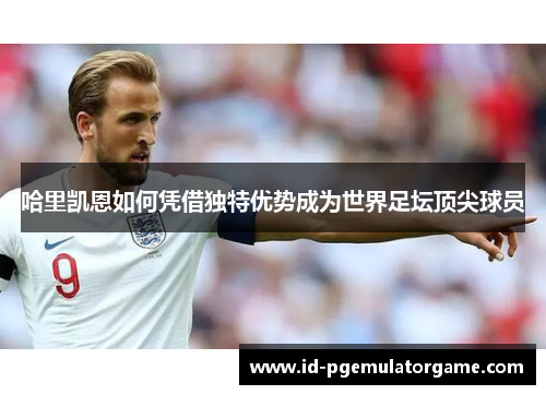 哈里凯恩如何凭借独特优势成为世界足坛顶尖球员 哈里凯恩如何凭借独特优势成为世界足坛顶尖球员