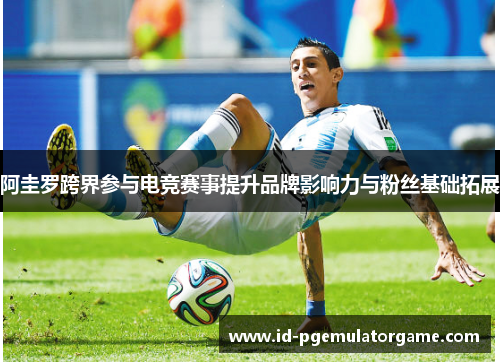 阿圭罗跨界参与电竞赛事提升品牌影响力与粉丝基础拓展 阿圭罗跨界参与电竞赛事提升品牌影响力与粉丝基础拓展
