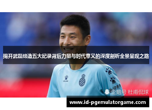 揭开武磊缔造五大纪录背后力量与时代意义的深度剖析全景呈现之路