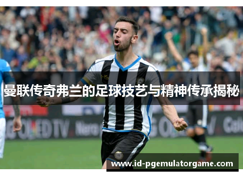 曼联传奇弗兰的足球技艺与精神传承揭秘