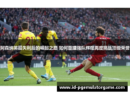 阿森纳英超失利后的崛起之路 如何重建强队辉煌再度挑战顶级荣誉