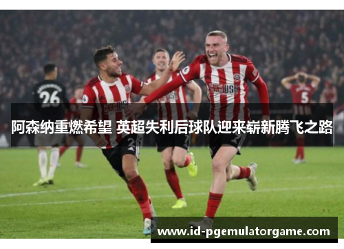 阿森纳重燃希望 英超失利后球队迎来崭新腾飞之路