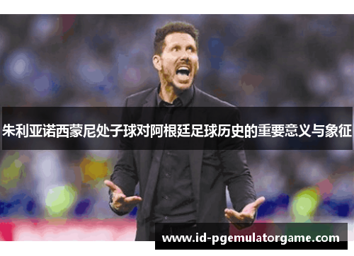 朱利亚诺西蒙尼处子球对阿根廷足球历史的重要意义与象征 朱利亚诺西蒙尼处子球对阿根廷足球历史的重要意义与象征