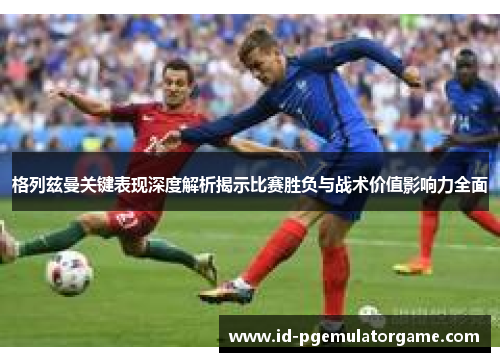 格列兹曼关键表现深度解析揭示比赛胜负与战术价值影响力全面 格列兹曼关键表现深度解析揭示比赛胜负与战术价值影响力全面