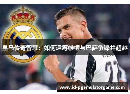 皇马传奇智慧：如何运筹帷幄与巴萨争锋并超越
