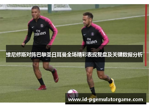 维尼修斯对阵巴黎圣日耳曼全场精彩表现复盘及关键数据分析 维尼修斯对阵巴黎圣日耳曼全场精彩表现复盘及关键数据分析